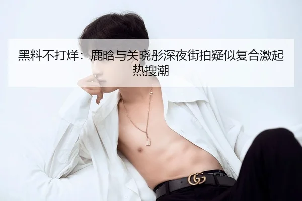 黑料不打烊：鹿晗与关晓彤深夜街拍疑似复合激起热搜潮